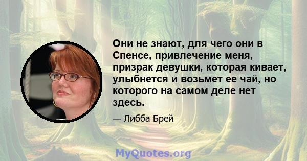 Они не знают, для чего они в Спенсе, привлечение меня, призрак девушки, которая кивает, улыбнется и возьмет ее чай, но которого на самом деле нет здесь.