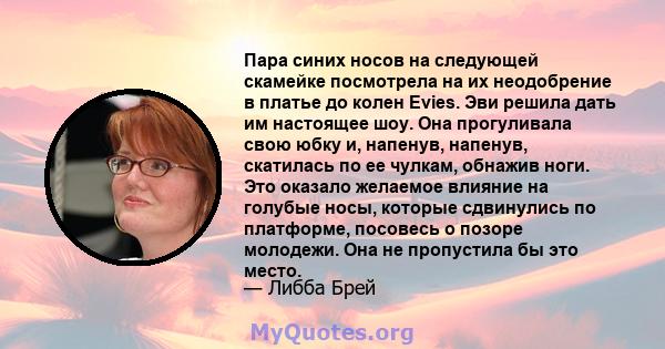 Пара синих носов на следующей скамейке посмотрела на их неодобрение в платье до колен Evies. Эви решила дать им настоящее шоу. Она прогуливала свою юбку и, напенув, напенув, скатилась по ее чулкам, обнажив ноги. Это