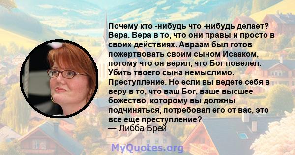 Почему кто -нибудь что -нибудь делает? Вера. Вера в то, что они правы и просто в своих действиях. Авраам был готов пожертвовать своим сыном Исааком, потому что он верил, что Бог повелел. Убить твоего сына немыслимо.