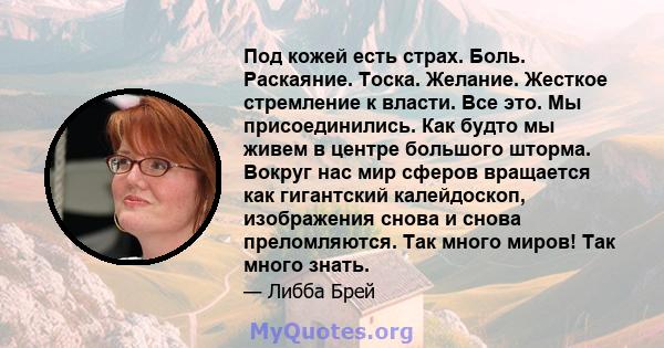 Под кожей есть страх. Боль. Раскаяние. Тоска. Желание. Жесткое стремление к власти. Все это. Мы присоединились. Как будто мы живем в центре большого шторма. Вокруг нас мир сферов вращается как гигантский калейдоскоп,