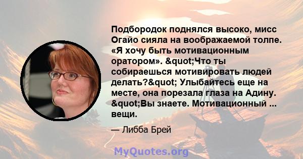 Подбородок поднялся высоко, мисс Огайо сияла на воображаемой толпе. «Я хочу быть мотивационным оратором». "Что ты собираешься мотивировать людей делать?" Улыбайтесь еще на месте, она порезала глаза на Адину.