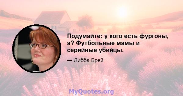 Подумайте: у кого есть фургоны, а? Футбольные мамы и серийные убийцы.