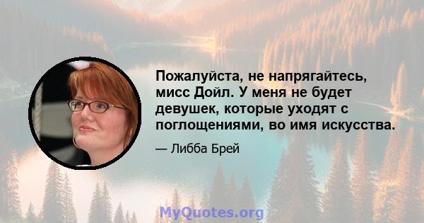 Пожалуйста, не напрягайтесь, мисс Дойл. У меня не будет девушек, которые уходят с поглощениями, во имя искусства.