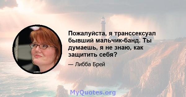 Пожалуйста, я транссексуал бывший мальчик-банд. Ты думаешь, я не знаю, как защитить себя?