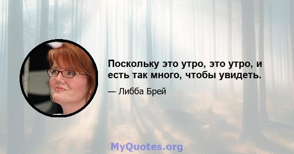 Поскольку это утро, это утро, и есть так много, чтобы увидеть.