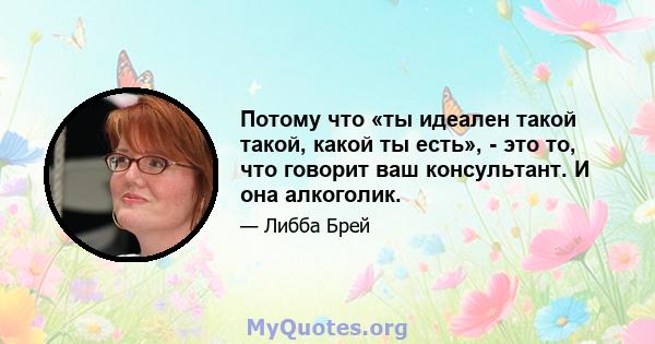 Потому что «ты идеален такой такой, какой ты есть», - это то, что говорит ваш консультант. И она алкоголик.