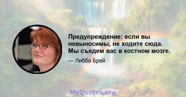 Предупреждение: если вы невыносимы, не ходите сюда. Мы съедем вас в костном мозге.