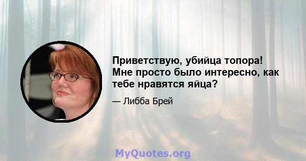 Приветствую, убийца топора! Мне просто было интересно, как тебе нравятся яйца?