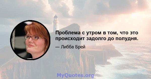 Проблема с утром в том, что это происходит задолго до полудня.