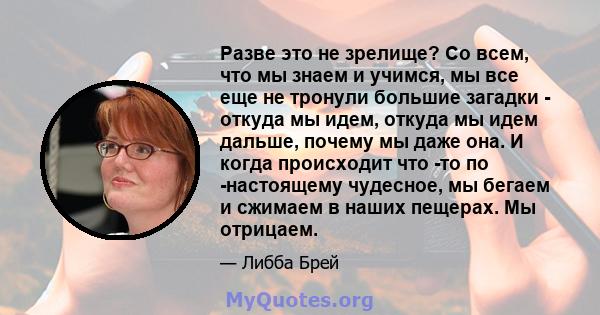 Разве это не зрелище? Со всем, что мы знаем и учимся, мы все еще не тронули большие загадки - откуда мы идем, откуда мы идем дальше, почему мы даже она. И когда происходит что -то по -настоящему чудесное, мы бегаем и