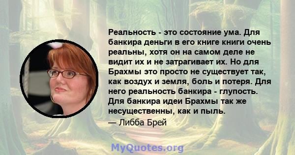 Реальность - это состояние ума. Для банкира деньги в его книге книги очень реальны, хотя он на самом деле не видит их и не затрагивает их. Но для Брахмы это просто не существует так, как воздух и земля, боль и потеря.