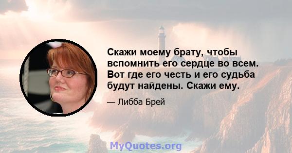 Скажи моему брату, чтобы вспомнить его сердце во всем. Вот где его честь и его судьба будут найдены. Скажи ему.