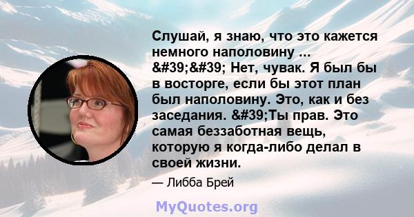 Слушай, я знаю, что это кажется немного наполовину ... '' Нет, чувак. Я был бы в восторге, если бы этот план был наполовину. Это, как и без заседания. 'Ты прав. Это самая беззаботная вещь, которую я