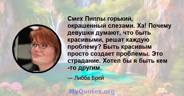 Смех Пиппы горький, окрашенный слезами. Ха! Почему девушки думают, что быть красивыми, решат каждую проблему? Быть красивым просто создает проблемы. Это страдание. Хотел бы я быть кем -то другим.