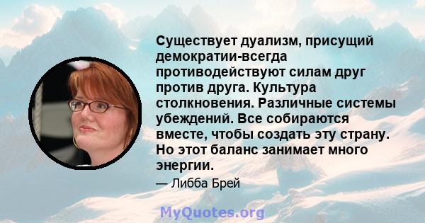 Существует дуализм, присущий демократии-всегда противодействуют силам друг против друга. Культура столкновения. Различные системы убеждений. Все собираются вместе, чтобы создать эту страну. Но этот баланс занимает много 