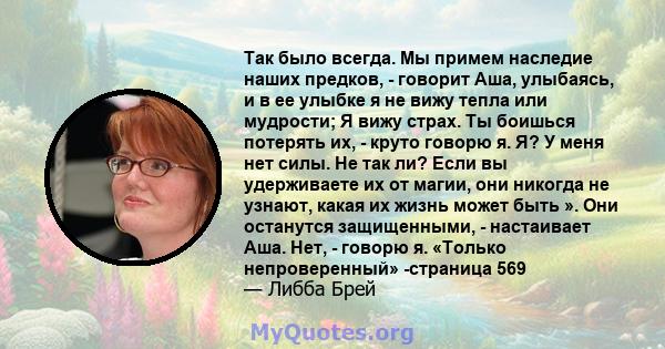 Так было всегда. Мы примем наследие наших предков, - говорит Аша, улыбаясь, и в ее улыбке я не вижу тепла или мудрости; Я вижу страх. Ты боишься потерять их, - круто говорю я. Я? У меня нет силы. Не так ли? Если вы