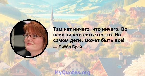 Там нет ничего, что ничего. Во всех ничего есть что -то. На самом деле, может быть все!