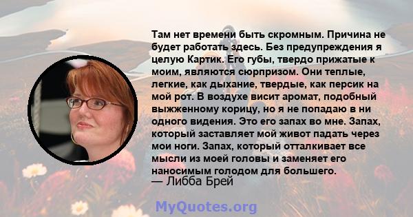 Там нет времени быть скромным. Причина не будет работать здесь. Без предупреждения я целую Картик. Его губы, твердо прижатые к моим, являются сюрпризом. Они теплые, легкие, как дыхание, твердые, как персик на мой рот. В 