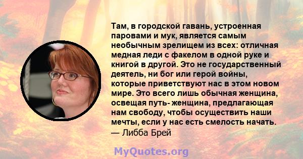 Там, в городской гавань, устроенная паровами и мук, является самым необычным зрелищем из всех: отличная медная леди с факелом в одной руке и книгой в другой. Это не государственный деятель, ни бог или герой войны,