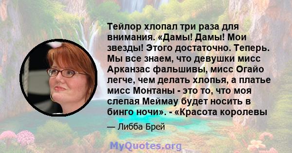 Тейлор хлопал три раза для внимания. «Дамы! Дамы! Мои звезды! Этого достаточно. Теперь. Мы все знаем, что девушки мисс Арканзас фальшивы, мисс Огайо легче, чем делать хлопья, а платье мисс Монтаны - это то, что моя