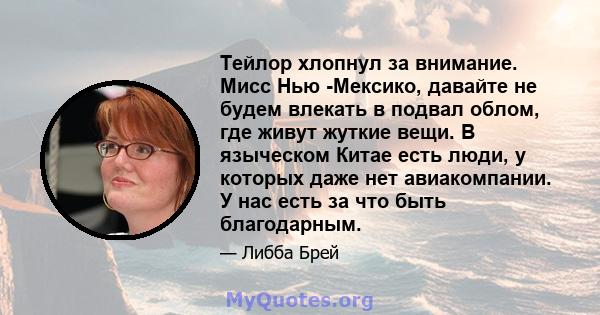 Тейлор хлопнул за внимание. Мисс Нью -Мексико, давайте не будем влекать в подвал облом, где живут жуткие вещи. В языческом Китае есть люди, у которых даже нет авиакомпании. У нас есть за что быть благодарным.