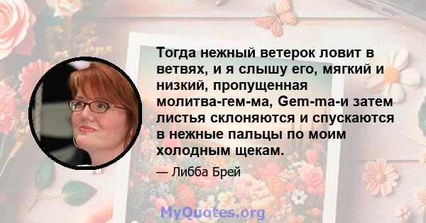 Тогда нежный ветерок ловит в ветвях, и я слышу его, мягкий и низкий, пропущенная молитва-гем-ма, Gem-ma-и затем листья склоняются и спускаются в нежные пальцы по моим холодным щекам.