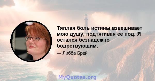 Тяплая боль истины взвешивает мою душу, подтягивая ее под. Я остался безнадежно бодрствующим.