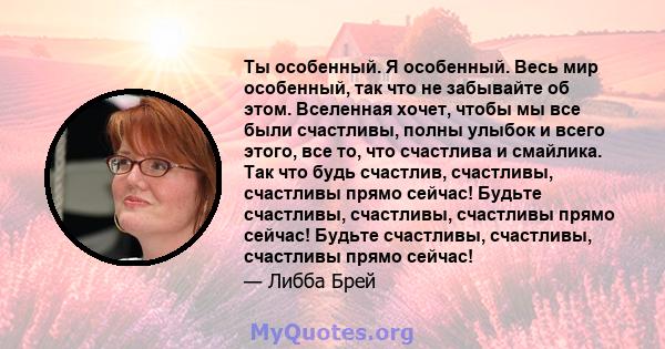 Ты особенный. Я особенный. Весь мир особенный, так что не забывайте об этом. Вселенная хочет, чтобы мы все были счастливы, полны улыбок и всего этого, все то, что счастлива и смайлика. Так что будь счастлив, счастливы,