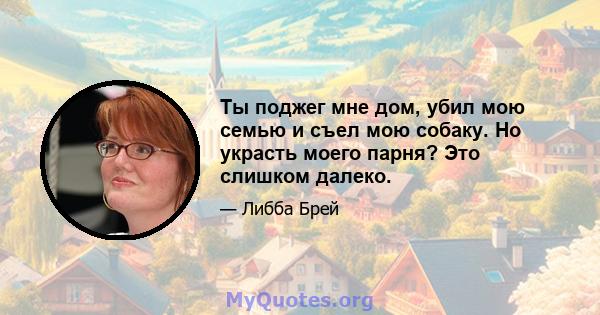 Ты поджег мне дом, убил мою семью и съел мою собаку. Но украсть моего парня? Это слишком далеко.