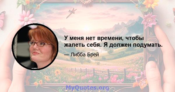 У меня нет времени, чтобы жалеть себя. Я должен подумать.