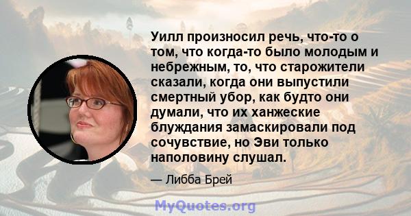 Уилл произносил речь, что-то о том, что когда-то было молодым и небрежным, то, что старожители сказали, когда они выпустили смертный убор, как будто они думали, что их ханжеские блуждания замаскировали под сочувствие,