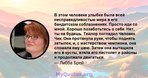 В этом человеке улыбка была всей несправедливостью мира в его бандитском соблазнениях. Просто иди со мной. Хорошо позаботьтесь о себе. Нет, ты не будешь. Тейлор погладил Человек Чик. Она протянула руки, чтобы поднять