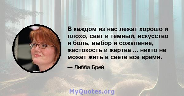 В каждом из нас лежат хорошо и плохо, свет и темный, искусство и боль, выбор и сожаление, жестокость и жертва ... никто не может жить в свете все время.