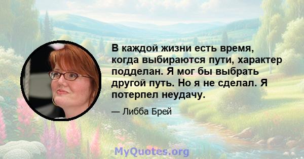 В каждой жизни есть время, когда выбираются пути, характер подделан. Я мог бы выбрать другой путь. Но я не сделал. Я потерпел неудачу.