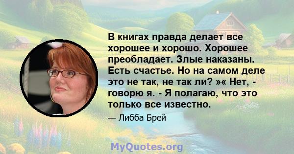 В книгах правда делает все хорошее и хорошо. Хорошее преобладает. Злые наказаны. Есть счастье. Но на самом деле это не так, не так ли? »« Нет, - говорю я. - Я полагаю, что это только все известно.