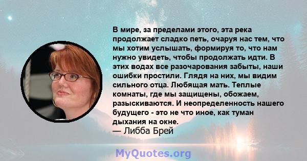 В мире, за пределами этого, эта река продолжает сладко петь, очаруя нас тем, что мы хотим услышать, формируя то, что нам нужно увидеть, чтобы продолжать идти. В этих водах все разочарования забыты, наши ошибки простили. 