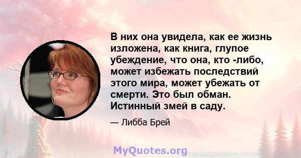 В них она увидела, как ее жизнь изложена, как книга, глупое убеждение, что она, кто -либо, может избежать последствий этого мира, может убежать от смерти. Это был обман. Истинный змей в саду.