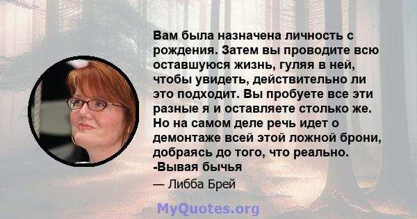 Вам была назначена личность с рождения. Затем вы проводите всю оставшуюся жизнь, гуляя в ней, чтобы увидеть, действительно ли это подходит. Вы пробуете все эти разные я и оставляете столько же. Но на самом деле речь