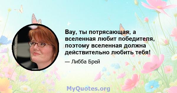 Вау, ты потрясающая, а вселенная любит победителя, поэтому вселенная должна действительно любить тебя!