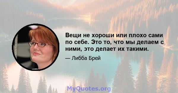 Вещи не хороши или плохо сами по себе. Это то, что мы делаем с ними, это делает их такими.