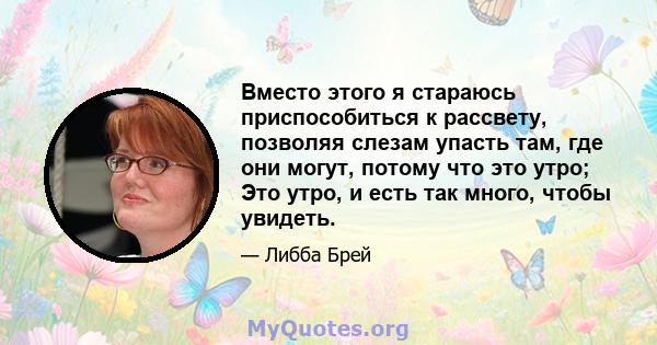 Вместо этого я стараюсь приспособиться к рассвету, позволяя слезам упасть там, где они могут, потому что это утро; Это утро, и есть так много, чтобы увидеть.