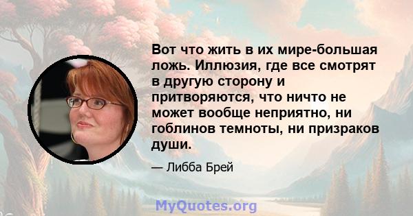 Вот что жить в их мире-большая ложь. Иллюзия, где все смотрят в другую сторону и притворяются, что ничто не может вообще неприятно, ни гоблинов темноты, ни призраков души.