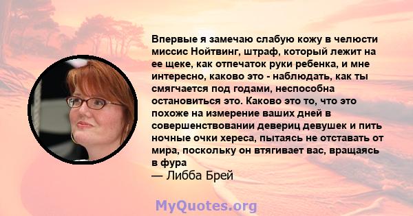 Впервые я замечаю слабую кожу в челюсти миссис Нойтвинг, штраф, который лежит на ее щеке, как отпечаток руки ребенка, и мне интересно, каково это - наблюдать, как ты смягчается под годами, неспособна остановиться это.