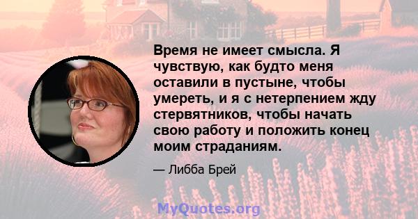 Время не имеет смысла. Я чувствую, как будто меня оставили в пустыне, чтобы умереть, и я с нетерпением жду стервятников, чтобы начать свою работу и положить конец моим страданиям.