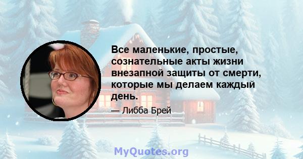 Все маленькие, простые, сознательные акты жизни внезапной защиты от смерти, которые мы делаем каждый день.