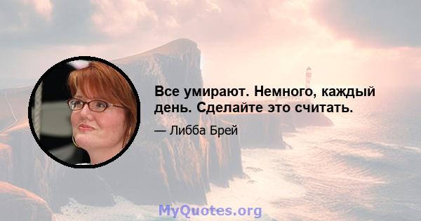 Все умирают. Немного, каждый день. Сделайте это считать.