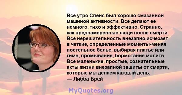 Все утро Спенс был хорошо смазанной машиной активности. Все делают ее немного, тихо и эффективно. Странно, как преднамеренные люди после смерти. Все нерешительность внезапно исчезает в четкие, определенные моменты-меняя 