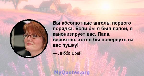 Вы абсолютные ангелы первого порядка. Если бы я был папой, я канонизирует вас. Папа, вероятно, хотел бы повернуть на вас пушку!