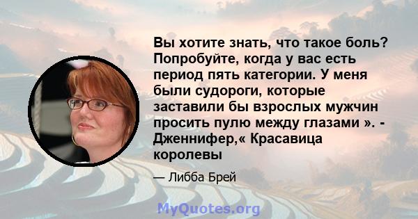 Вы хотите знать, что такое боль? Попробуйте, когда у вас есть период пять категории. У меня были судороги, которые заставили бы взрослых мужчин просить пулю между глазами ». - Дженнифер,« Красавица королевы