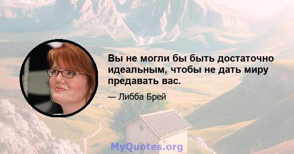 Вы не могли бы быть достаточно идеальным, чтобы не дать миру предавать вас.